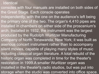 . Identical
consoles with four manuals are installed on both sides of
the Great Stage. Each console operates
independently, with the one on the audience's left being
the primary one of the two. The organ's 4,410 pipes are
installed in chambers on either side of the proscenium's
arch. Installed in 1932, the instrument was the largest
produced by the Rudolph Wurlitzer Manufacturing
Company of North Tonawanda, New York; it was built as
aserious concert instrument rather than to accompany
silent movies, capable of playing many styles of music
including classical organ literature. A total rebuild of the
historic organ was completed in time for the theater's
restoration in 1999.A smaller Wurlitzer organ was
installed in the theater's radio studios, but was put into
storage when the studio was converted into office space.
 