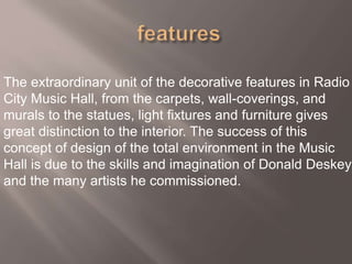 The extraordinary unit of the decorative features in Radio
City Music Hall, from the carpets, wall-coverings, and
murals to the statues, light fixtures and furniture gives
great distinction to the interior. The success of this
concept of design of the total environment in the Music
Hall is due to the skills and imagination of Donald Deskey
and the many artists he commissioned.
 