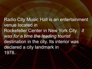 Radio City Music Hall is an entertainment
venue located in
Rockefeller Center in New York City. it
was for a time the leading tourist
destination in the city. Its interior was
declared a city landmark in
1978.
 