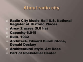  Radio City Music Hall U.S. National
Register of Historic Places
 Area- 2 acres (0.8 ha)
 Capacity-6,015
 Built- 1932
 Architect- Edward Durell Stone,
Donald Deskey
 Architectural style- Art Deco
 Part of Rockefeller Center
 