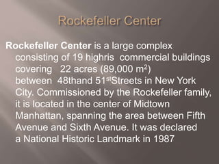 Rockefeller Center is a large complex
consisting of 19 highris commercial buildings
covering 22 acres (89,000 m2)
between 48thand 51stStreets in New York
City. Commissioned by the Rockefeller family,
it is located in the center of Midtown
Manhattan, spanning the area between Fifth
Avenue and Sixth Avenue. It was declared
a National Historic Landmark in 1987
 