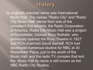 Its originally planned name was International
Music Hall. The names "Radio City" and "Radio
City Music Hall" derive from one of the
complex's first tenants, the Radio Corporation
of America. Radio City Music Hall was a project
of Rockefeller; Samuel Roxy Rothafe, who
previously opened the Roxy Theatre in 1927;
and RCA chairman David Sarnoff. RCA had
developed numerous studios for NBC at 30
Rockefeller Plaza, just to the south of the
Music Hall, and the radio TV complex that lent
the Music Hall its name is still known as the
NBC Radio City Studios.
 