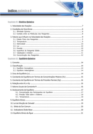 índice.química4
Capítulo01. CinéticaQuímica
1. Velocidade das Reações ........................................................................................ 7
2. Condições de Ocorrência ....................................................................................... 8
2.1. Afinidade Química ...................................................................................................... 8
2.2. Contato entre as Moléculas dos Reagentes ................................................................ 8
3. Fatores que Influem na Velocidade das Reações ....................................................... 9
3.1. Estado Físico dos Reagentes ....................................................................................... 9
3.2. Temperatura .............................................................................................................. 9
3.3. Eletricidade .............................................................................................................. 10
3.4. Luz .......................................................................................................................... 10
3.5. Pressão .................................................................................................................... 10
3.6. Superfície do Reagente Sólido .................................................................................. 10
3.7. Catalisador e Inibidor ............................................................................................... 11
3.8. Concentração dos Reagentes ................................................................................... 12
Capítulo02. EquilíbrioQuímico
1. Conceito ............................................................................................................ 14
2. Classificação ...................................................................................................... 14
2.1. Equilíbrio Homogêneo ............................................................................................... 14
2.2. Equilíbrio Heterogêneo ............................................................................................. 14
3. Grau de Equilíbrio (α).......................................................................................... 14
4. Constante de Equilíbrio em Termos de Concentrações Molares (Kc) .......................... 15
5. Constante de Equilíbrio em Termos de Pressões Parciais (Kp) .................................. 16
6. Relação entre Kc e Kp ......................................................................................... 16
7. Valores Usuais da Constante R ............................................................................. 16
8. Deslocamento de Equilíbrio .................................................................................. 17
8.1. Concentração dos Participantes do Equilíbrio ....................................................... 17
8.2. Pressão Total sobre o Sistema ............................................................................. 18
8.3. Temperatura ....................................................................................................... 18
9. Equilíbrio Iônico .................................................................................................. 18
10. Lei da Diluição de Ostwald ................................................................................. 19
11. Efeito do Íon Comum ........................................................................................ 20
12. Indicadores Ácido-Base ..................................................................................... 20
13. Equilíbrio Iônico da Água ................................................................................... 21
 