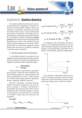 Físico-químicaII.04
Capítulo01. CinéticaQuímica 7PV2D-06-QUI-41
Capítulo01. CinéticaQuímica
As reações químicas precisam de um cer-
to tempo para se completarem. Algumas re-
ações são extremamente rápidas, como, por
exemplo, as explosões, enquanto que outras
são muito lentas, como é o caso da formação
de petróleo. O estudo da velocidade das rea-
ções químicas e dos fatores que podem acelerá-
la ou retardá-la constitui a chamada cinética
química. Este estudo é sem dúvida de grande
importância na nossa vida cotidiana, já que
muitas reações químicas de interesse indus-
trial podem ser aceleradas, gastando menos
tempo para ocorrerem e, portanto, tornando
o processo mais econômico.
1. VelocidadedasReações
A velocidade média de consumo de um
reagenteoudeformaçãodeumprodutoécalcu-
lada em função da variação da quantidade de
reagentes e produtos pela variação do tempo.
1
2345678489

9 