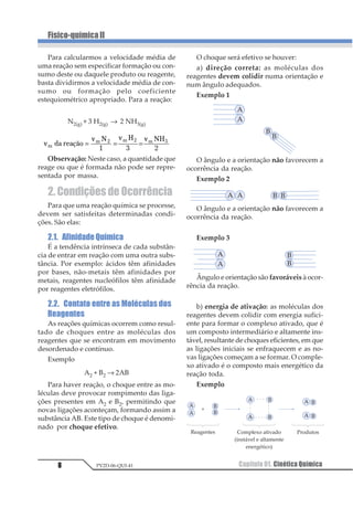 1 =
∆
∆
O mais comum é representar as quantida-
des em mol/L e indicá-las entre colchetes; mas
elas também podem ser representadas pela
massa, quantidade em mols, volume gasoso
etc. O intervalo de tempo pode ser representa-
do por: segundos, minutos, horas etc.
Quando é calculada, a variação da quan-
tidade consumida (reagentes), esta será ne-
gativa, porque a variação corresponde à
quantidade final menos inicial. Para evitar o
surgimento de velocidade negativa, usamos
o sinal negativo na expressão ou a variação
em módulo, sempre que nos referimos aos
reagentes.
Exemplo:
1 23 4 131234 1234 5234+ →
12 34 5678926 34 



 