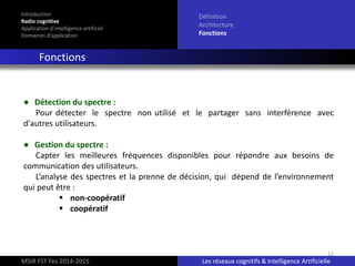 12
Introduction
Radio cognitive
Application d’intelligence artificiel
Domaines d’application
Définition
Architecture
Fonctions
Fonctions
MSIR FST Fès 2014-2015 Les réseaux cognitifs & Intelligence Artificielle
● Détection du spectre :
Pour détecter le spectre non utilisé et le partager sans interférence avec
d'autres utilisateurs.
● Gestion du spectre :
Capter les meilleures fréquences disponibles pour répondre aux besoins de
communication des utilisateurs.
L’analyse des spectres et la prenne de décision, qui dépend de l’environnement
qui peut être :
 non-coopératif
 coopératif
 