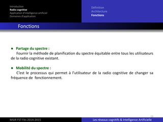 13
Introduction
Radio cognitive
Application d’intelligence artificiel
Domaines d’application
Définition
Architecture
Fonctions
Fonctions
MSIR FST Fès 2014-2015 Les réseaux cognitifs & Intelligence Artificielle
● Partage du spectre :
Fournir la méthode de planification du spectre équitable entre tous les utilisateurs
de la radio cognitive existant.
● Mobilité du spectre :
C’est le processus qui permet à l’utilisateur de la radio cognitive de changer sa
fréquence de fonctionnement.
 