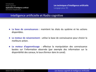 15
Introduction
Radio cognitive
Application d’intelligence artificiel
Domaines d’application
Les techniques d’intelligence artificielle
Langage pour RC
Intelligence artificielle et Radio cognitive
MSIR FST Fès 2014-2015 Les réseaux cognitifs & Intelligence Artificielle
● La base de connaissances : maintient les états du système et les actions
disponibles.
● Le moteur de raisonnement : utilise la base de connaissance pour choisir la
meilleure action.
● Le moteur d’apprentissage : effectue la manipulation des connaissance
basées sur l’information observée (par exemple des information sur la
disponibilité des canaux, le taux d’erreur dans le canal).
 