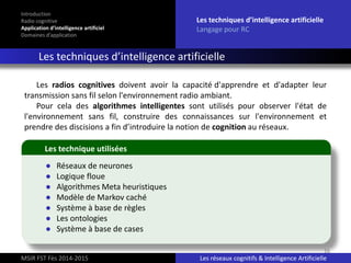 16
Introduction
Radio cognitive
Application d’intelligence artificiel
Domaines d’application
Les techniques d’intelligence artificielle
Langage pour RC
Les techniques d’intelligence artificielle
MSIR FST Fès 2014-2015 Les réseaux cognitifs & Intelligence Artificielle
● Réseaux de neurones
● Logique floue
● Algorithmes Meta heuristiques
● Modèle de Markov caché
● Système à base de règles
● Les ontologies
● Système à base de cases
Les technique utilisées
Les radios cognitives doivent avoir la capacité d'apprendre et d'adapter leur
transmission sans fil selon l'environnement radio ambiant.
Pour cela des algorithmes intelligentes sont utilisés pour observer l'état de
l'environnement sans fil, construire des connaissances sur l'environnement et
prendre des discisions a fin d’introduire la notion de cognition au réseaux.
 