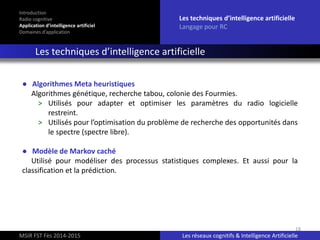 18
Introduction
Radio cognitive
Application d’intelligence artificiel
Domaines d’application
Les techniques d’intelligence artificielle
Langage pour RC
Les techniques d’intelligence artificielle
MSIR FST Fès 2014-2015 Les réseaux cognitifs & Intelligence Artificielle
● Algorithmes Meta heuristiques
Algorithmes génétique, recherche tabou, colonie des Fourmies.
> Utilisés pour adapter et optimiser les paramètres du radio logicielle
restreint.
> Utilisés pour l’optimisation du problème de recherche des opportunités dans
le spectre (spectre libre).
● Modèle de Markov caché
Utilisé pour modéliser des processus statistiques complexes. Et aussi pour la
classification et la prédiction.
 