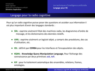 20
Introduction
Radio cognitive
Application d’intelligence artificiel
Domaines d’application
Les techniques d’intelligence artificielle
Langage pour RC
Langage pour la radio cognitive
MSIR FST Fès 2014-2015 Les réseaux cognitifs & Intelligence Artificielle
Pour qu’un radio cognitive puisse poser des questions et accéder aux information il
est plus important d’avoir des langages standards :
● SDL : exprime aisément l’état des machines radio, les diagrammes d'ordre de
message, et les dictionnaires des données relatifs.
● UML : exprime aisément un logiciel objet, y compris des procédures, des cas
d'utilisation, etc.
● IDL : définit par CORBA pour les Interfaces et l’encapsulation des objets.
● KQML : Knowledge Query Manipulation Language, Pour l’échange des
connaissance par deux primitives ask, tell.
● KIF : pour la traitement axiomatique des ensembles, relations, frames,
ontologies.
 