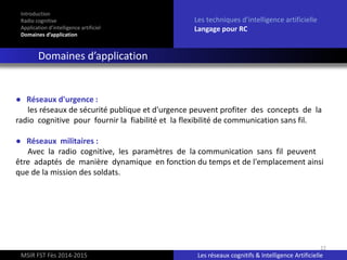 22
Introduction
Radio cognitive
Application d’intelligence artificiel
Domaines d’application
Les techniques d’intelligence artificielle
Langage pour RC
Domaines d’application
MSIR FST Fès 2014-2015 Les réseaux cognitifs & Intelligence Artificielle
● Réseaux d'urgence :
les réseaux de sécurité publique et d'urgence peuvent profiter des concepts de la
radio cognitive pour fournir la fiabilité et la flexibilité de communication sans fil.
● Réseaux militaires :
Avec la radio cognitive, les paramètres de la communication sans fil peuvent
être adaptés de manière dynamique en fonction du temps et de l'emplacement ainsi
que de la mission des soldats.
 