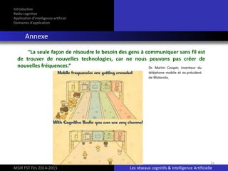 24
Introduction
Radio cognitive
Application d’intelligence artificiel
Domaines d’application
Annexe
MSIR FST Fès 2014-2015 Les réseaux cognitifs & Intelligence Artificielle
“La seule façon de résoudre le besoin des gens à communiquer sans fil est
de trouver de nouvelles technologies, car ne nous pouvons pas créer de
nouvelles fréquences.“ Dr. Martin Cooper, inventeur du
téléphone mobile et ex-président
de Motorola.
 