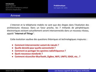 25
L'Internet et la téléphonie mobile ne sont que des étapes dans l'évolution des
architectures réseaux. Dans un futur proche, les 7 milliards de périphériques
électroniques existant actuellement seront interconnectés dans un nouveau réseau,
appelé ''Internet of Things''.
Cette évolution soulève des questions théoriques et technologiques majeures :
● Comment interconnecter autant de nœuds ?
● Quelle densité pour quelle connectivité ?
● Comment se partager les spectres radiofréquence ?
● Quels nouveaux standards ?
● Comment réconcilier BlueTooth, ZigBee, WiFi, UMTS, EDGE, etc.. ?
Introduction
Radio cognitive
Application d’intelligence artificiel
Domaines d’application
Problématique
Les types de radio
Annexe
MSIR FST Fès 2014-2015 Les réseaux cognitifs & Intelligence Artificielle
 