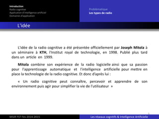 6
L'idée de la radio cognitive a été présentée officiellement par Joseph Mitola à
un séminaire à KTH, l'Institut royal de technologie, en 1998. Publié plus tard
dans un article en 1999.
Mitola combine son expérience de la radio logicielle ainsi que sa passion
pour l'apprentissage automatique et l'intelligence artificielle pour mettre en
place la technologie de la radio cognitive. Et donc d’après lui :
« Un radio cognitive peut connaître, percevoir et apprendre de son
environnement puis agir pour simplifier la vie de l'utilisateur »
Introduction
Radio cognitive
Application d’intelligence artificiel
Domaines d’application
Problématique
Les types de radio
L'idée
MSIR FST Fès 2014-2015 Les réseaux cognitifs & Intelligence Artificielle
 