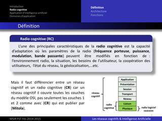 7
Introduction
Radio cognitive
Application d’intelligence artificiel
Domaines d’application
Définition
Architecture
Fonctions
Définition
MSIR FST Fès 2014-2015 Les réseaux cognitifs & Intelligence Artificielle
L’une des principales caractéristiques de la radio cognitive est la capacité
d’adaptation où les paramètres de la radio (fréquence porteuse, puissance,
modulation, bande passante) peuvent être modifiés en fonction de :
l’environnement radio, la situation, les besoins de l’utilisateur, la coopération des
utilisateurs, l’état du réseau, la géolocalisation,...etc.
Radio cognitive (RC)
Mais il faut différencier entre un réseau
cognitif et un radio cognitive (CR) car un
réseau cognitif il couvre toutes les couches
du modèle OSI, pas seulement les couches 1
et 2 comme avec (CR) qui est publier par
[Mitola].
Application
Présentation
Session
Transport
Réseau
Liaison
Physique
radio
cognitive
réseau
cognitif
radio logiciel
restreint
 
