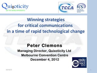 Winning strategies
for critical communications
in a time of rapid technological change
Peter Clemons
Managing Director, Quixoticity Ltd
Melbourne Convention Centre
December 4, 2012
10/10/15 1
 