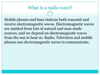 What is a radio wave?Mobile phones and base stations both transmit and receive electromagnetic waves. Electromagnetic waves are emitted from lots of natural and man made sources, and we depend on electromagnetic waves from the sun to heat us. Radio, Television and mobile phones use electromagnetic waves to communicate.