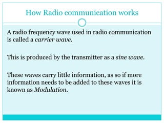 How Radio communication worksA radio frequency wave used in radio communication is called a carrier wave.This is produced by the transmitter as a sine wave.These waves carry little information, as so if more information needs to be added to these waves it is known as Modulation.