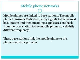 Mobile phone networksMobile phones are linked to base stations. The mobile phone transmits Radio frequency signals to the nearest base station and then incoming signals are sent back from the base station to the mobile phone at a slightly different frequency.These base stations link the mobile phone to the phone’s network provider.