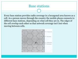 Base stationsEvery base station provides radio coverage in a hexagonal area known as a cell. As a person moves through the country the mobile phone connects to different base stations, depending on what cell they are in. The edges of the cell overlap each other so that network coverage isn’t lost when moving between cells.