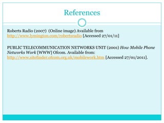 ReferencesRoberts Radio (2007)  (Online image) Available from http://www.lymington.com/robertsradio [Accessed 27/01/11]PUBLIC TELECOMMUNICATION NETWORKS UNIT (2001) How Mobile Phone Networks Work [WWW] Ofcom. Available from: http://www.sitefinder.ofcom.org.uk/mobilework.htm [Accessed 27/01/2011].