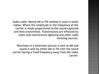 Audio radio- Mainly AM or FM method is used in Audio
radios. Where the amplitude or the frequency of the
carrier is made proportional to the sound captured
and then transmitted. Transmissions are effected by
static and interference lightning and other radio
emitting sources.
Television-In a television picture is sent as AM and
sound is sent by either AM or FM with the sound
carrier having a fixed frequency away from the video
carrier.
 