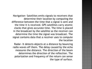 Navigation- Satellites emits signals to receivers that
determine their location by computing the
difference between the time that a signal is sent and
the time it is received. GPS satellites carry atomic
clocks that gives accurate time. The time is placed
in the broadcast by the satellite so the receiver can
determine the time the signal was broadcast. The
signal contains data that a receiver uses to compute
the location
Radar- It detects objects at a distance by bouncing
radio waves off them. The delay caused by the echo
measures the distance. The direction of the beam
determines the direction of the reflection. The
polarization and frequency of the return can sense
the type of surface.
 