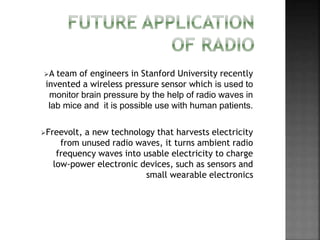 A team of engineers in Stanford University recently
invented a wireless pressure sensor which is used to
monitor brain pressure by the help of radio waves in
lab mice and it is possible use with human patients.
Freevolt, a new technology that harvests electricity
from unused radio waves, it turns ambient radio
frequency waves into usable electricity to charge
low-power electronic devices, such as sensors and
small wearable electronics
 