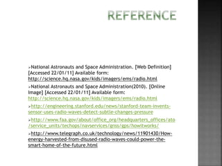 National Astronauts and Space Administration. [Web Definition]
[Accessed 22/01/11] Available form:
http://science.hq.nasa.gov/kids/imagers/ems/radio.html
National Astronauts and Space Administration(2010). [Online
Image] [Accessed 22/01/11] Available form:
http://science.hq.nasa.gov/kids/imagers/ems/radio.html
http://engineering.stanford.edu/news/stanford-team-invents-
sensor-uses-radio-waves-detect-subtle-changes-pressure
http://www.faa.gov/about/office_org/headquarters_offices/ato
/service_units/techops/navservices/gnss/gps/howitworks/
http://www.telegraph.co.uk/technology/news/11901430/How-
energy-harvested-from-disused-radio-waves-could-power-the-
smart-home-of-the-future.html
 