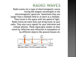 Radio waves are a type of electromagnetic waves
having the longest wavelengths in the
electromagnetic spectrum. Sometimes they are
longer than a football field or as short as a football.
They travel in the space with the speed of light.
Radio waves do more than just bring music to your
radio. They also carry signals for your television and
cellular phones. These signal gets weaker as they
travel by reflection and refraction in ionosphere or
by different objects like ground houses etc
 