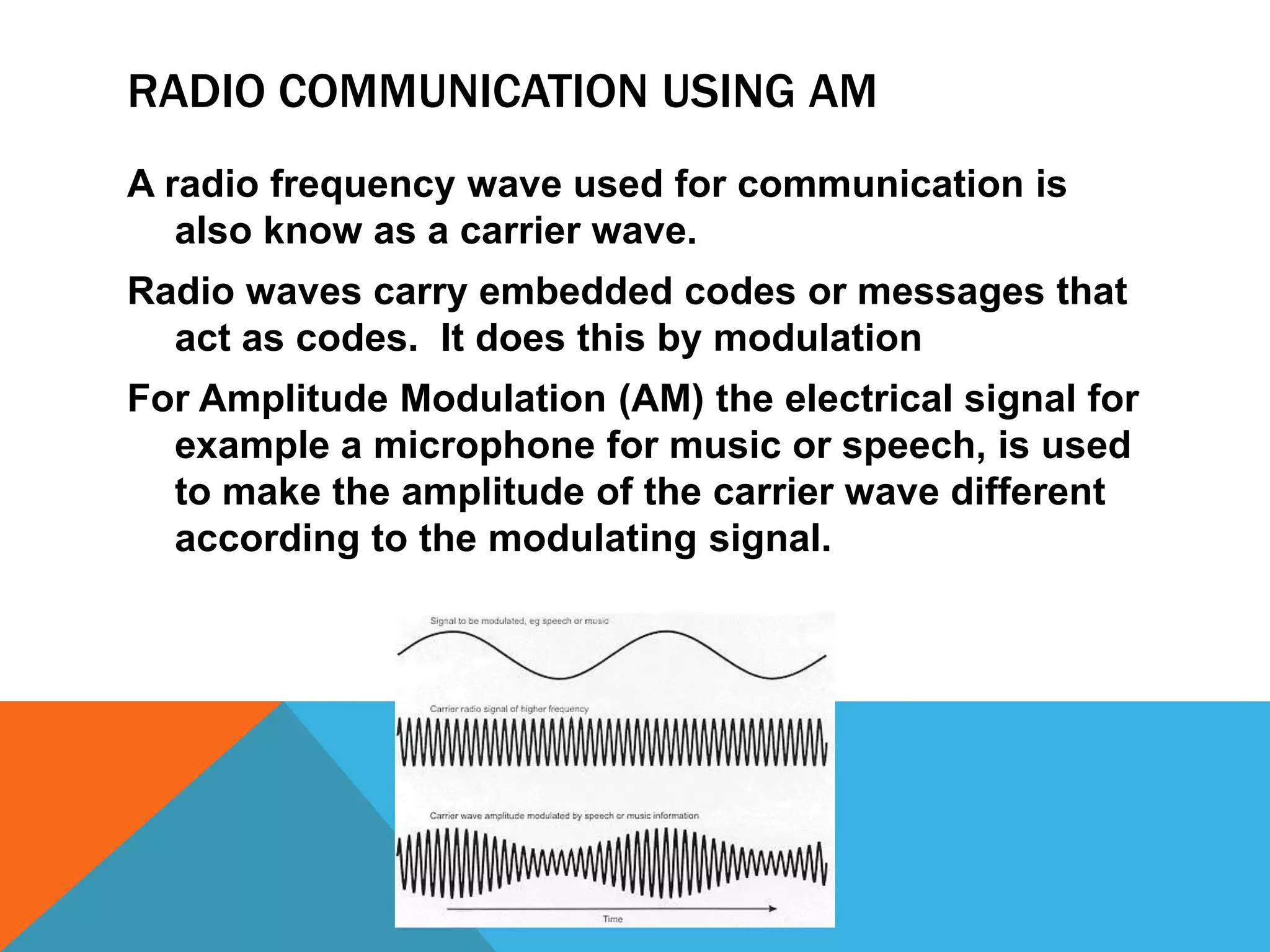 Radio communication using AMA radio frequency wave used for communication is also know as a carrier wave.Radio waves carry embedded codes or messages that act as codes.  It does this by modulationFor Amplitude Modulation (AM) the electrical signal for example a microphone for music or speech, is used to make the amplitude of the carrier wave different according to the modulating signal.
