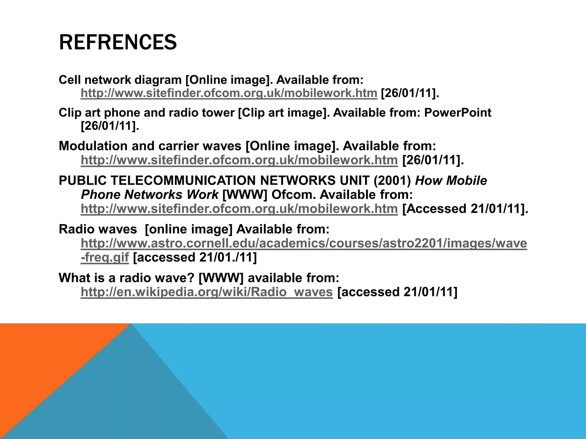 RefrencesCell network diagram [Online image]. Available from: http://www.sitefinder.ofcom.org.uk/mobilework.htm [26/01/11].Clip art phone and radio tower [Clip art image]. Available from: PowerPoint [26/01/11].Modulation and carrier waves [Online image]. Available from: http://www.sitefinder.ofcom.org.uk/mobilework.htm [26/01/11].PUBLIC TELECOMMUNICATION NETWORKS UNIT (2001) How Mobile Phone Networks Work [WWW] Ofcom. Available from: http://www.sitefinder.ofcom.org.uk/mobilework.htm [Accessed 21/01/11].Radio waves  [online image] Available from: http://www.astro.cornell.edu/academics/courses/astro2201/images/wave-freq.gif [accessed 21/01./11]What is a radio wave? [WWW] available from: http://en.wikipedia.org/wiki/Radio_waves[accessed 21/01/11]