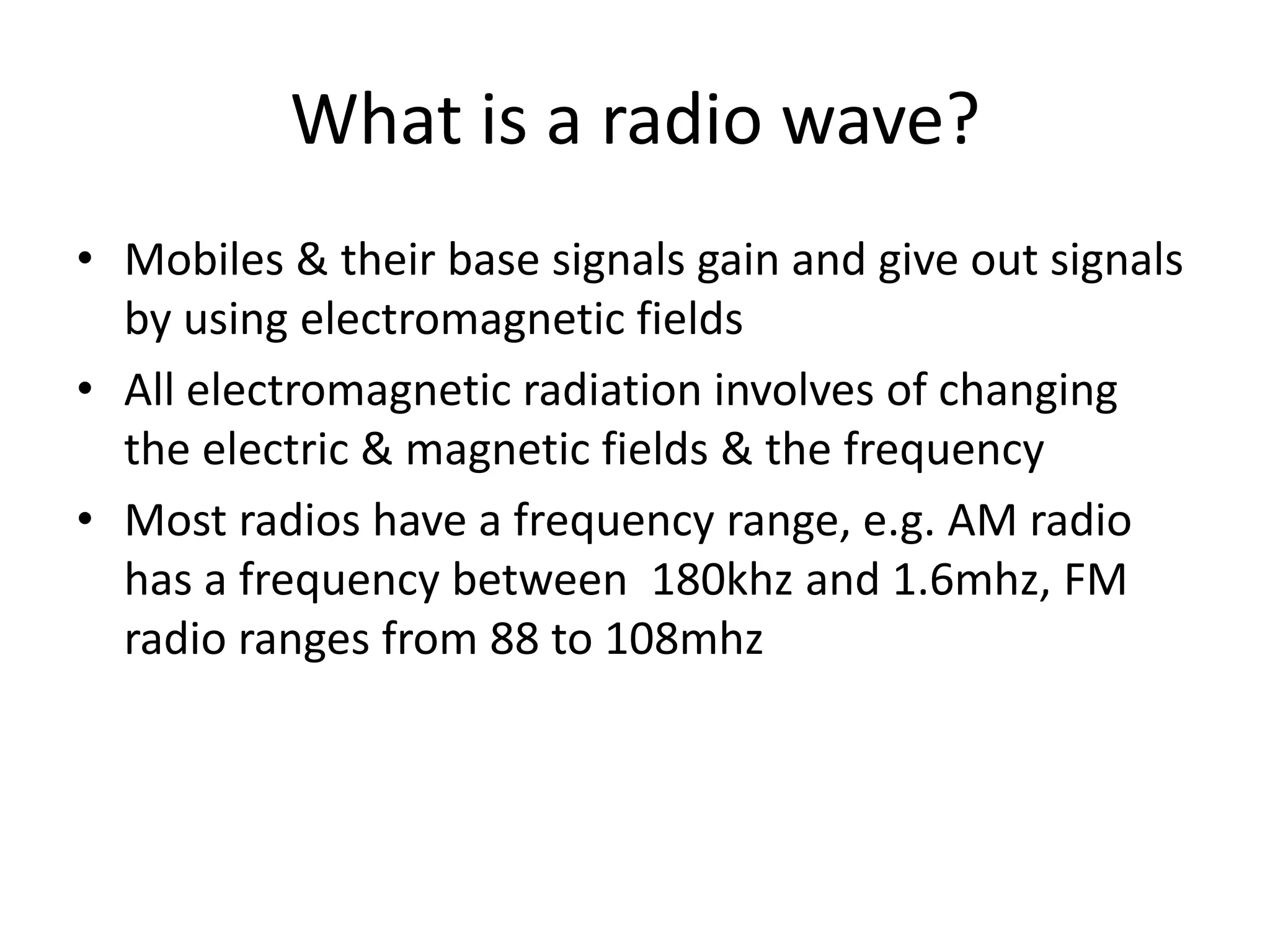 What is a radio wave?Mobiles & their base signals gain and give out signals by using electromagnetic fieldsAll electromagnetic radiation involves of changing the electric & magnetic fields & the frequencyMost radios have a frequency range, e.g. AM radio has a frequency between  180khz and 1.6mhz, FM radio ranges from 88 to 108mhz