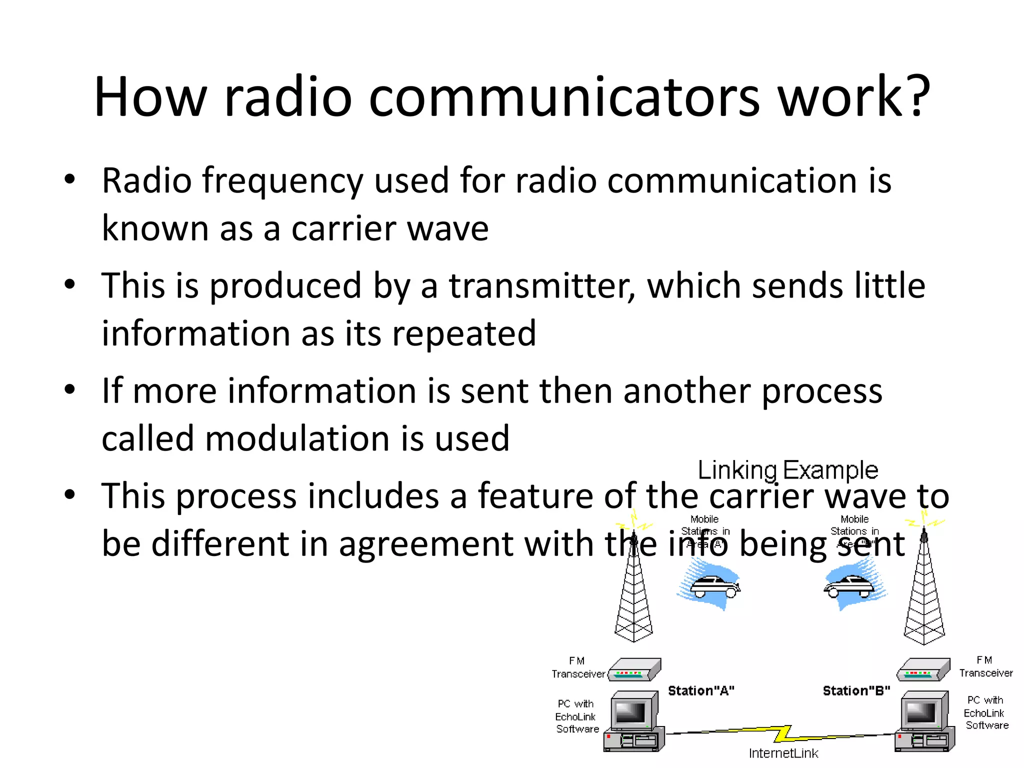 How radio communicators work?Radio frequency used for radio communication is known as a carrier waveThis is produced by a transmitter, which sends little information as its repeatedIf more information is sent then another process called modulation is usedThis process includes a feature of the carrier wave to be different in agreement with the info being sent