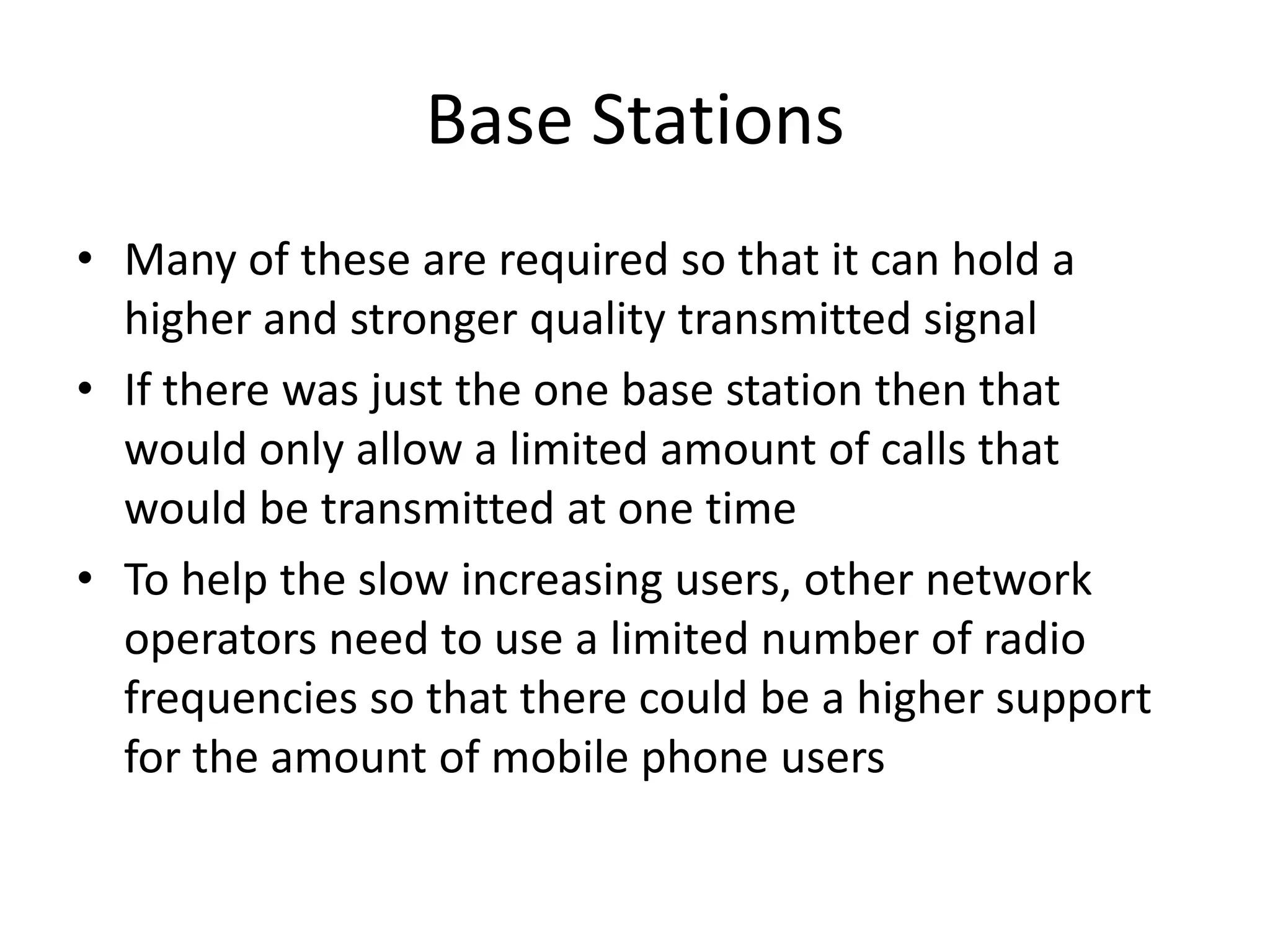 Base StationsMany of these are required so that it can hold a higher and stronger quality transmitted signalIf there was just the one base station then that would only allow a limited amount of calls that would be transmitted at one timeTo help the slow increasing users, other network operators need to use a limited number of radio frequencies so that there could be a higher support for the amount of mobile phone users