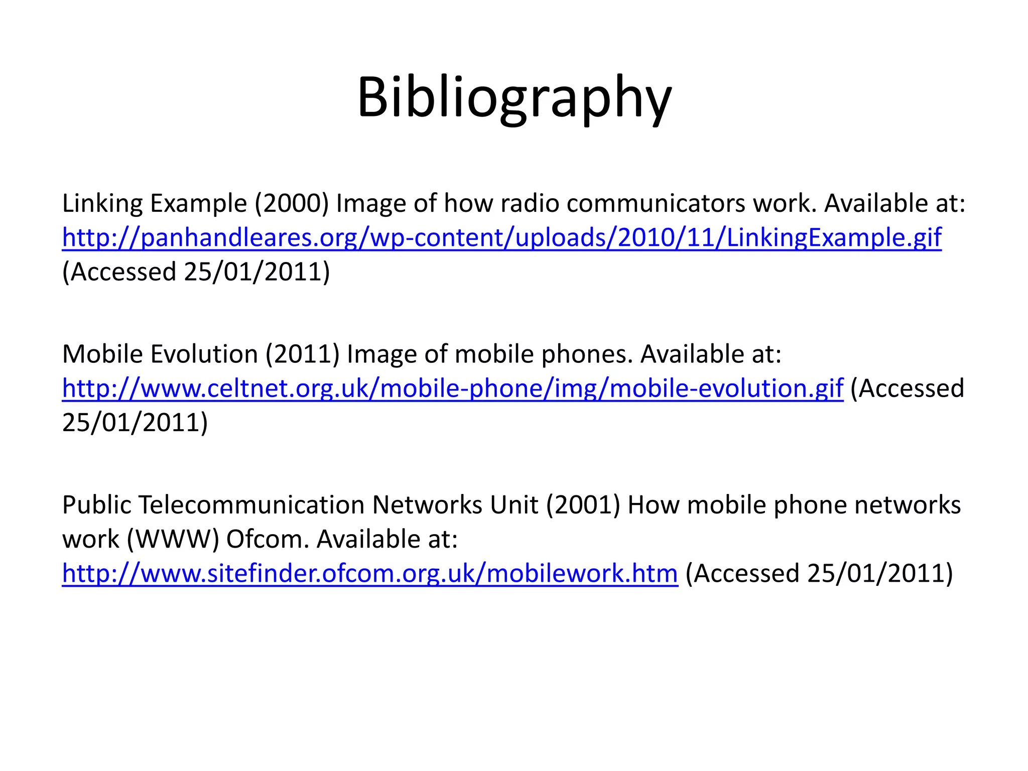 BibliographyLinking Example (2000) Image of how radio communicators work. Available at: http://panhandleares.org/wp-content/uploads/2010/11/LinkingExample.gif (Accessed 25/01/2011)Mobile Evolution (2011) Image of mobile phones. Available at: http://www.celtnet.org.uk/mobile-phone/img/mobile-evolution.gif(Accessed 25/01/2011)Public Telecommunication Networks Unit (2001) How mobile phone networks work (WWW) Ofcom. Available at: http://www.sitefinder.ofcom.org.uk/mobilework.htm (Accessed 25/01/2011)