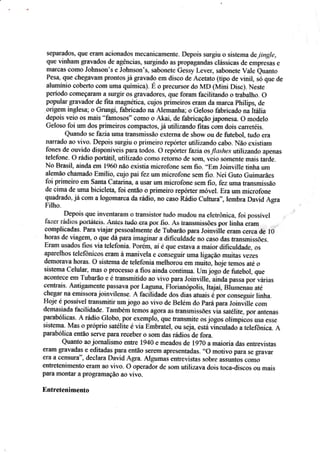 sepârã.do§: qur eram aci+:nados mecanicamente" Depois s*rgÍu a sistema úe"lingie,
qae vinharn gra*ados de agên*ias, surgindo âs prCIpâgândar çlássicas rle srnpresâs e
ruarüas somo Jolusçn's e Johmson's, §abonete Gessy Lever, satrronete Vale euantc
Pesa, que chegavam Fffxltos já gravado ern diçcn de Acetato {tip* de vinil, *ó que de
alurninio çeiberto çoÍn umn química). É o precursor do h,íD iMini Disc).lr,Icste
período Ç$Íneçaíam a surgir *s gravad*res) que ferram facilitando o *úalho. ü
popuiar gravador de fita rnagnética, cajcs primeiros eraÍn da marca philips, de
oilgeln ing.tesa; a Gru*g! fabricado na Á,iernanha: o Geloso fabricado rrá itália
depois vsio o* mais "famesôs" comCI o fu;ai" de fabricaçâo japonesa. ü model*
Geleso fci um dos prirneirCIs compactos. já utilizando fitas csrn Snis carretéiç"
Quand* se tazia uma hansmissão extenra de shorv eu de futebol, fuda era
narrado ar-. vivç. Depois suryiu o prirneirrr rrpirrter utilizansl* çabo. Não exisÍiarn
fcrnes de ouvido disponíveis para todcrs. 0 repóm*r-fazí* as.fíoshes utjlizando apflrâs
telcfone. O rádio porÍátil, utilizado comCI retoroo ,Je serrn, veio somente mais tarde.
N* Brasil" *i;l.daem 1960 não exisria microf'cre sem fio. ..Er:r
Joiaville tinha um
aiernâ* ckarnado Ernilio. cujo pai fez um microt'one sem fio. Nei Guto Guimarães
toi primeiro çm §aata Catarina a usar um microt'on€ sem tio. lez uma transmissão
de cima de uru.a bicicleta foi ertâo o primeirc repóúer móvel. Era utm microfane
quadrado, já c*al a logornarça óarádio. fls cÍr§* Rádio Culturd., Iernbm Dar.,id ,{gra
Filho.
Ilepais que invenfararu o transistor tudo rnudou na eletr,ô*iça. fr:i possível
{azer rádios porráÍc.is. Ârrr'es trido era por Íio. Ás transmissões por línha eram
cornplieadas. Fara viajar pes*oalmente de Tubarão para Joinviile era* §srea de l0
haras de viagem, s E$e dâ paraimaginar a dificutdáde flú *a§<: das fransrnissões.
Eraar u.sados fios via telefonia. Porém, aí e que estar.a a major difieuldade. os
aparelhos telefônicos eram à maxilela e conseguir urna ligaçã* muitas lezes
demcrar,a horas. 0 sisrerua de teletbnia meihorou ern muiio. fr*i" temos eté o
sistema Celular- mãs o processo a fias ainda continua. Urn jogo de Êltebol. que
acorrtece em Tubarãa e é transmitido ao vivo para Joinville, aíncla pâssa por várias
*entreis. Antigarnente passava por Lagrrnel Floriar:ópolis, Itajaí, Biurnenau até
clrrgar na emissora jr:inr,tlease. A facílidade düs dias atuais g po, *orseguir hnha.
Hoje é passível Íransmitir nrn jogo açr *iyo de B*leni do pará para foinã$e çom
de.rnasiada tbcil-idade. Tantbem temos agsraas fransrnissÕes r,ia satélite, psr antenas
parabólicas" A rádic Giobo, psr sxe§lpla, qu* frausmite trsJ*güs olímpicis ilsâ esse
sisterra. Mas o próprio satelite é r.ia Ernbratel. *u sej.a, esta vineul adç'atelefi3niça. A
parabóliea entãa serve para recebeÍ CI scm das rádioi de fora.
Qranto ao jcrnaiismo entre 1940 e meadcs de IgT* a maisria dss entrevistas
erâm gral'adas e editadas para então serem apresentadas. ..O
motívo para se €irÍrr,ar
Ê.râ â censura", dÊclâra llavid AÊra. Àlgun as eüfr€l,istas ssbre assuntcs sotlio
e*tretenimento eram ao r.ivo. ü operadrr de s*ffi utilizava dois toca_elis*os cu mais
pÍira mÕntar Íl prsgraÍução ao vivo.
Entretenimento
 