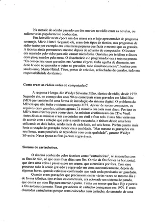 l{a metade do séçulo passado um dos ftarcos no rfulio eram as nnvelâs, CIu
radionovelas p*pularmente çonhecidas"
Em Joinl'rlle nesta rpoca um dos atores era o hoje apresentador de prograrna
sertanejo, l!4ário Hrirtçl. segundo ele, eram dois tipos de teç*iça, nüs progrâmas de
rádio-teatrei por exeffipla era Emil mesa peqtlefla qrie faziao mesmo qu* i, grantles.
,à, técnica ainda pennanecss ffiesmo depoirdo ad.,.ento da coruputadór. O locutor
era separado pei* vidro para não cau§ar rnicÍot'üÍria. Ouvintes por teiefone e discos
er&m pr*gramados pela mesa. O discoteçixia e o prügrôínadoiera a mesma pessce.
"Os comÊrciais eram grarados em Acetato viryem, tinha agulha de diarnanta um
dedo leva,Jo Íro grayador e outro no gr.avador, iudo sirnaltaireaf1ente,,, leurt]ra coÍn
saudosismq h.,tário Hütfel. Tiros, p*rtas de veiculas, relinchadas de calalos" tucft: era
responsabilidade tlo teçnico.
Coma eram as rádios ântes do computador?
Â resposta é loaga, diz &.aldyr.Silvesrre Filho, tecnico de rádio" desde lg7g.
Segundo ele, no coíneço dos anos g0 os çomercis.is eraÍfigravados em Mini Disç
!h{D} que também fai uma forma de inrr*dução dr: sistema digitat. O problema do
h4D era que nã<r tinha a sistema c*rnpactc fuíp3. Âpesar de sc-iern ,o*pu.ro*, n,
arquir"os eram grandes. cabizun âpetâs 74 rninutos ern cada iniru disco. por isso os
MD's ÊÍâÍn resfritos para çomerciais" Ás músicas çontinuavâm eÍ.n CD e l,,iftil.
Antes disso as rnúsieas erâm executadas em vinii e f,tas r*lo" Essas fifas *ariar,am
de acorda ccm a ratação que estava sendo executada. e tinham desde uma hora
utilizando os dois lados, sendo meia de cada lado, até seis horas. porem quanto mais
lenta a rotação de gravação menor era a qualidade. ..ltfas
mesfito as graraçÕes eür
seis horas, eram püssíveis de reproduzir io* re.ra qualidade'-. guruit Waldyr
Silvestre. Nesta fuoca as fitas jâerawregraváveis.
§isterna de c*rtucheiras.
O sistema coúecido pelos féç*ieos somo'.cartuçheirâs.', se assernelha com
as fitas de rolo. só que eíitm fitas ditas sem fim. O rolo da Íita Íiçava na horizontai,
qve dava uma volta e pâssÍrva por $m ârôsle, q&Ê â enralava por fora. Corn esse
proüessCI fudo ia senda gravado e regravado ern cima aut*malicamcflre, depois de
algumal rluaadc estivesse ccnÍirmado que nada anda precísaría srr guardado.
Qr.rando eram ggavações que precisav,âÍn e$Írar vádas vezes rc mesrna dia e
de fonxa idêntica, tipo aviscs $u c*fltrrçiais, era açi*nado urn sistem a &e parad.a,
que ernitia sÍn soffi Bíp parafilarçar o poÍltCI. 'Iinha urn sens*r que lia r_r Bip e ?ãíava
a fita automati*amente. Essa* gravadoias de çartuçho começaram em lg?g. E çram
çharnadas carr*cheiras pôrque erfin **laeadas nurn cartuch*, do tarnanha de urc*
 