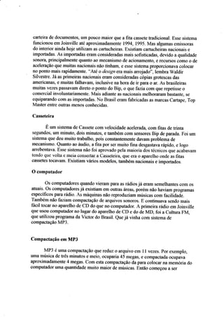 oarteira de dçeuments§, um püuüü maisr qus a fita cassete tradiçional, Esse sistema
íimcionou em Joinville até aproxirnadarnente 1994, 1çgS. fuÍas algurnas eínissoras
do interior ainda hoie utilizam as $a$ucheiras. ExistiaÍn sartu{theiras nacionais e
imp*rtadas. As irnp*rfadas eram consideradas mais s*fistiçadas. devido a qualidade
súnora, principalmelrte quanÍo ao mec*ni§rno de acioaamenf$, e rçÇursos cCImo * de
aeeleração clue muiras nacionais nãa tinharn, Ê esse sistema prtpcreionava colocar
no ponto mais rapidarnente. "Âté o d*sign era mais arr*jada",lembra Waldir
Sil','estre. Já as primeiras naciouais erarrl çonsideradas cópias grotescas das
americaaas. e muitas Í-alhavam" inciusive r:a hora de ir para o ar. Ás brasitreiras
muitas trezÊs passavâfildrreto * ponto do Bip, ü qus fazia çom q*e repetisse *
comercial invaluntariamente- Mais adiante as nacionais melhoraram bastante, se
r:rluiparando cüm as importadas. ]rlo Brasil eram fabricadas âs filârcâs Cartape" Top
Master entle üBtras tnenos conhecidas.
Casseteira
É um sistema de Cassete com velocidade acelerad4 eom fitas de rrínta
segundos, urn minuto, dois minutos, e tambérn com sensores Bip de pxada. Foi uin
siste,ma que deu muito trabalha. pois conskntemente davam prablema de
mecanismo. Quanto ao áudio. sfita poÍ ser muito fiaa desgastava rápid*, e Iogo
arrebentava. Esse sistenia não fiui apr*vado pela maíaria das té*niçci qoe u*atavao,
tendo que volta e rueia consertar a üasseteir-â, que era ô âparelho oade as fitas
*assÊtcs fosavaffi. Existiam vários rnodelos, também nacionais e imporfados.
0 camputador
Os computadores quando vieram para as rádios ja eram semeihantes som os
aiuais. Os computadsres já existiam em outras áreas. porém nâo har.iam prograrruLs
especíÍicos para rídíç- Âs máquinas nãa reproduriam rnúsieas cam t'acilidad;.
Tarntrém não faziam compacÍação de arquir,'os süilCIrcrs. E contimrarra seniJo mais
lácil tocar'Êr) aparelhô rie CD do que no computador. A primeira rádi* em Joinr,ille
q$e usCIl] computador ao lugar do aparelho de CD e dç de &dE, fbi a Cultura Fr,f,
que utilizou progÍama da Viçtor do Brasil_ eue.iá r,infta com sisterna de
compacfâÇão MP-3.
Cornpactação em MP3
&iÍP3 é umâ compactação que reduz o arquir,,o em l l ueze§. por exemplo,
urna nrúsica de três minuÍ*s e meitl, ocuparia 45 rnegas. e cornpaetada *cupava
aproximadamente,{ megas. Com esta compactaçà* da para colaear Í}â fi}omqrria do
scmputadür Ema qr-ralrtidade muitc maior de músiças. Eafãç Çorneçorl a ser
 