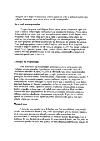 vântagem ter os arquivos rnusiçais Ê s$ÍlCIros coffio um todo, ai entraudo ç*merciais,
vinhs{as, hora cesta. ô&Fe outtros, direto no rniçrs ccrnputador.
Â* prinreiras rompâctâções
Era preciso grâ!'ar em MD para depois passal'pârâ o computador. após isso
fazia-se sntãc a cornpactaçâ* e a*vazeíaÍ?*se na memória ds) miçro. Porém nào se
fazíarrrt edições no rniçro. {Fre ÊrÍrm possíveis sornerte usando o MD. Depais r.çio o
píügrama §ound Fcrge, oade gral.a-se, e edita-se Çomerciais, entrevístas e até
ruúsicas. Nas prírneiras versões d* §ound Forge, ele não compactava. Era preeiso
um ouírç prograffia para.t'azer esse tratralho de dirniruiçãer do rarnanho do arquiv*.
Eram usados progrêmas corno a Audio Catalystc enfre outrcs. Essr programÍr
reduzia os arquivos também em l 1 vÊzÊs, já *trlizando * MP3. hias novas versiies tls
§ound Forge, é possírel gravar, editar- colocar efeitos, e fazer a compactaçâo, do,
arquiv*. 0 F*rge prop$rcrona que o som seja lerado " arfi1azefiàda no arquivo ji{
totalrnente pronro para ir paÍa o ar.
Execução da prograrnaçâo
Para a execuçãa da prograrnação, cour músicas, hora üÊrta, comerciais,
vinhetas. noticias grar,atlas. é preciso um prograua de conipurador esileciÍico.
Âtuahnente existenir o Keepen o Axcses e * SysRadi* que são os maís utilizados.
Crrrn esses píogrâmâs a rádi* pode por exemplo. passâr msses sílmetlte cCIfil
grar,'ações. inclusive dando ahora certa exata. Dispensando a ser humano. Iaeirtor. À
hora certa e prer.iame*fe gravada e arrnaz€nada num arquir.o. Âo programar, o
compufador na hora de execuç.ão rai buscar a hora que se eÍlcontra ro r.isor da tela
principal. Porém o ser liumano precisa fazer tada essa prograniação. l{as e possível
criar urn troçutcr r.irfual. a parfír de uma voz totalms,Írte comunq alterá-la em seu
ti:nbre, roqúdão, voiume. ecos. r.elocidade eotre outros efeitos. Hoje em üa o
c.r:municador faz o papel também dr operador, executando c.ornerciais. músicas,
saltando vinhetas, dando mais dinamismtl a progrâmação. E preciso no esúdis,
apsírãs um bom mícro e Ícda a plástica poderá dar inrpressão que se está num
estáilio lotado, por exemplc.
lVlesae de sam
A mesa de ssm, aquela cheia de botões. que fica no estudio de programaçã.o
ela não tem recursas de alterar ü solll, como por exefirplo, graves, medios e agudos,
ela é plana, para que rrão seja alterada a sam da rádia por aeirhurn do;
apresentadores. Âs alteraç§es neçessádas são feitas no esúdir_r de grava".ão. Mas a
qualidade da sam da rádie depende muifa d* proeessadçr de áudic, que fica ju*tc ar
transnrissor quand* fcr rádio Âm, quand* for Fm este pr*csssÊdor fica ri: e*fudio. {}
 