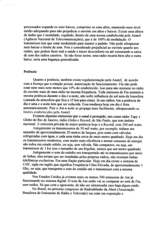 pÍ'oçessâdor expafide $s ssüs baixos. cornprime ss sons altos, Êrefitendo nurn rível
médio adeqtrandc para não prejudicar o ouvinte em altos e baixos" ExisÍe uma alfira
de áueÍio qus é rnoduladc, regulado, de*tro de ur-rra üürma estatrele,cida pda Á,natel
{Á,gência Naçional de T'ekcomunicaçôes}, que é de 1009+ de mo,dulação. O
trarsmissor tefll quc çstâr modulando pârâ mânfer o padrão" Não pode u[Írapassar
nem baixar tr limite de sçm^ Peiis á çonsideradr: prej*dicial ao *Br"inte quanto a*s
nridos, que podem faeer mal a saúds e üaz*r desçonforto ou até çstourando a caixa
de sorn dos rádios çasçiros. Se nãa fosse assira uma rádio t*caria bem alto e ou&'a
baix.c, selria uma tragunça gerwra;l:u;ada.
Potência
Quanto a potência, também existe regnlameatação pela Anarel, de açordo
eom â licença que a esfaçãei possui. autorizaçâo de firneiofiânlerrt$. Ela nãa pode
estar nem mais nem Írrnos que I0% do estabeiecido. Isso para não ü:istura.r no rádío
da ou'vinte mais de uma rádio na mesmê freqúência. Toda emissora de Fm mantéru a
mesma potência durante o dia e a noite, não sofre influência do sol nem da lonosfera
ícamarla da atmosfera que fica a 15 km para cirna)" Iâ*as riídios Am a potência de
dia é uma e a noite tem qlre ser reduzida. Essa mudança hoje em dia é feita
automaticam*nte. Psis o Aar a noite se prCIpagâ rnais facilmente, u[trapassando os
limites esrabelecidos pela Ànatel.
Existem algumas e,missoras que o çanal e protegido, tais como râdio T:up3 e
Glabo da Rio de Janeirçr, rárÍio Gtobo e H.ecrlrd. de são Faulçr, qli€ teffi âmbita
nacional. A emissora privada de maior potência hoje é a Reç*rrÍ. cam 20ü mil waits.
Antigamente os transmissores de 50 mil watts. por exÊffplo- tinhaln um
tamanho de aproximadamente 20 mehos de iargura. pois eram sorn rálruias
reÍrigeradas com águA e cada uma tinha cerca de meio metro quadrado. Hoje ern dia
os fratsmissores mode,rnos, eom muito rnais eiiciência e menor Çoosumo de energia
são t*dos em estada sólido, ou seja sem vállula. §ão cornpactos" ou sej4 um
tratsmissor de 1 kw tem a tamanho de um frigobar, meilos que um metro quadrada.
,4ntigamente o sam do estudio era fransportado ate os fransmi§sores por meio
de linhas, elas teriam qüe ser insraladas pelas próprias rádios, não existia* iinlras
telef,aniças exclusir,'as. Era uma fiação partieular. Hoje ern dia existe a sistema de
UFIF, sigla ern furglês que signifrca Freqúência Uitra Elevada, de aproximadamente I
Gh4 ou seja, que transporta o sCIÍlldo esúdia até CI fraÊsmissor som â mesma
qualidade.
Nos Estados Unidos já existem rnais ou ÍneÍss iü* emissoras de Am jâ
funcionando no sisterua digitâl. ü som da Am então vai se úomparar ao som de Fnr,
srym ruídr:s. Só que cofir ü agrs.yante, de não ser sintonizaúaçasishaja algum luído.
Nc Bra*it no próxinio cÊngresso de Radiodifssâo da Aberr {Á.ssociaçã*
Brasileira de Ernissoras de Rádia e Teleltsão) vai eslar ent expssiçãr) e
 