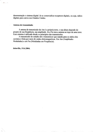 llç-h
dem,onstraçâo * sistenrâ digital. Já se c*mercialízareceptürcs <iigitais, üu ssja, rádios
digitais parã c*rrc)s rrüs Estados Linidos.
Ân{ena de transmis*ão
A anteaa de transrnissãa da Âm é a propria t*rre, e suâ altura <iepende do
projeto dç sua &eqiiêacia, sua amplifude. Iir a Fm tern a âfitena no topo de uma torre.
Esse sistema t wttlizado desde os princípios das transmissões.
A transmissã* do estúdio até o transmisssr que manda para os rádios dos
*uvintes é feita por rnei* de ondas eletromagnéticas. Eni Ârn {Amplitudes
fo{oduladas} e em Fm {Moduladas ern Freqüência}.
JoÍnville, 19.6"?004.
 