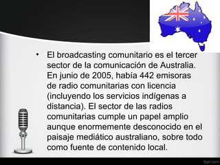 • El broadcasting comunitario es el tercer
  sector de la comunicación de Australia.
  En junio de 2005, había 442 emisoras
  de radio comunitarias con licencia
  (incluyendo los servicios indígenas a
  distancia). El sector de las radios
  comunitarias cumple un papel amplio
  aunque enormemente desconocido en el
  paisaje mediático australiano, sobre todo
  como fuente de contenido local.
 