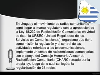 En Uruguay el movimiento de radios comunitarias
logró llegar al marco regulatorio con la aprobación de
la Ley 18.232 de Radiodifusión Comunitaria; en virtud
de ésta, la URSEC (Unidad Reguladora de los
Servicios en Comunicaciones), organismo que tiene
como misión la regulación y el control de las
actividades referidas a las telecomunicaciones,
implementó un censo de radioemisoras comunitarias
con el apoyo del Consejo Honorario Asesor de
Radiodifusión Comunitaria (CHARC) creado por la
propia ley, luego de lo cual se llegó a la
regularización de 38 radios
 