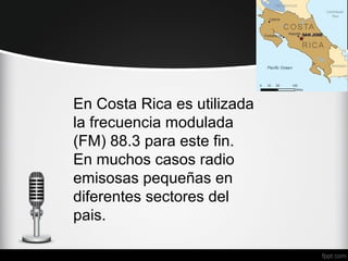En Costa Rica es utilizada
la frecuencia modulada
(FM) 88.3 para este fin.
En muchos casos radio
emisosas pequeñas en
diferentes sectores del
pais.
 