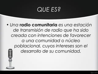QUE ES?

• Una radio comunitaria es una estación
   de transmisión de radio que ha sido
  creada con intenciones de favorecer
       a una comunidad o núcleo
    poblacional, cuyos intereses son el
       desarrollo de su comunidad.
 