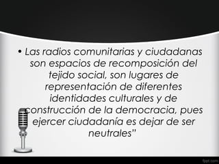 • Las radios comunitarias y ciudadanas
   son espacios de recomposición del
        tejido social, son lugares de
       representación de diferentes
        identidades culturales y de
  construcción de la democracia, pues
    ejercer ciudadanía es dejar de ser
                 neutrales”
 