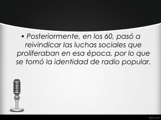 • Posteriormente, en los 60, pasó a
   reivindicar las luchas sociales que
proliferaban en esa época, por lo que
se tomó la identidad de radio popular.
 