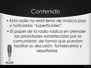 Contenido
• Esta radio no está llena de música pop
  y noticiarios “superficiales”.
• El papel de la radio radica en atender
      las prioridades establecidas por la
    comunidad, de forma que puedan
     facilitar su discusión, fortalecerlas y
                   desafiarlas.
 